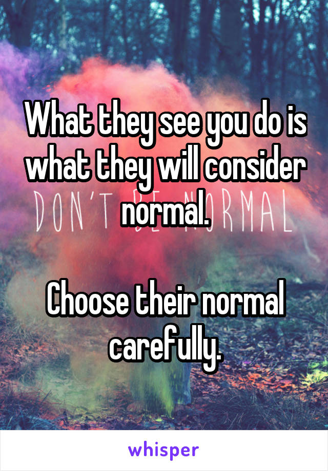 What they see you do is what they will consider normal.

Choose their normal carefully.