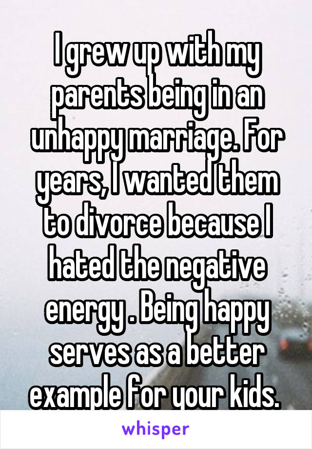 I grew up with my parents being in an unhappy marriage. For years, I wanted them to divorce because I hated the negative energy . Being happy serves as a better example for your kids. 