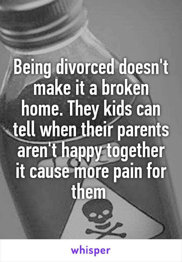 Being divorced doesn't make it a broken home. They kids can tell when their parents aren't happy together it cause more pain for them 