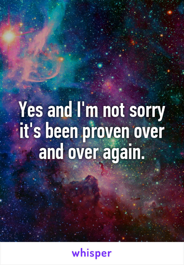Yes and I'm not sorry it's been proven over and over again.