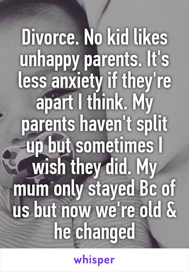 Divorce. No kid likes unhappy parents. It's less anxiety if they're apart I think. My parents haven't split up but sometimes I wish they did. My mum only stayed Bc of us but now we're old & he changed