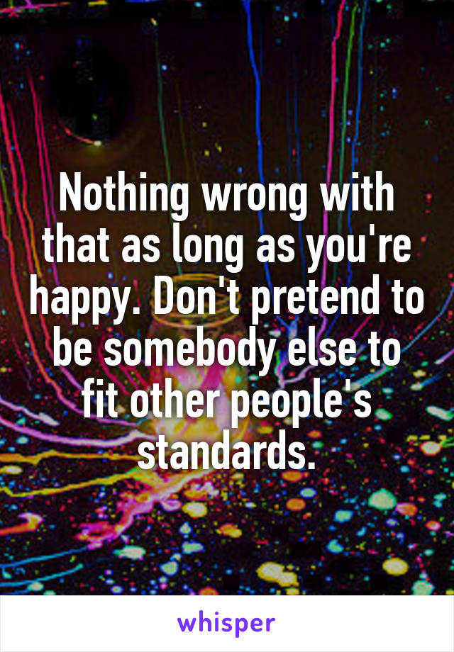 Nothing wrong with that as long as you're happy. Don't pretend to be somebody else to fit other people's standards.