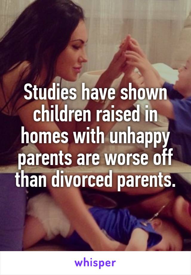 Studies have shown children raised in homes with unhappy parents are worse off than divorced parents.