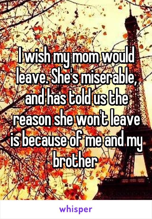 I wish my mom would leave. She's miserable, and has told us the reason she won't leave is because of me and my brother 