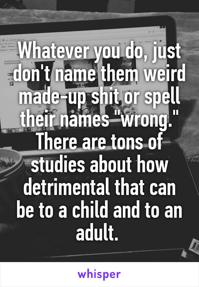 Whatever you do, just don't name them weird made-up shit or spell their names "wrong." There are tons of studies about how detrimental that can be to a child and to an adult. 