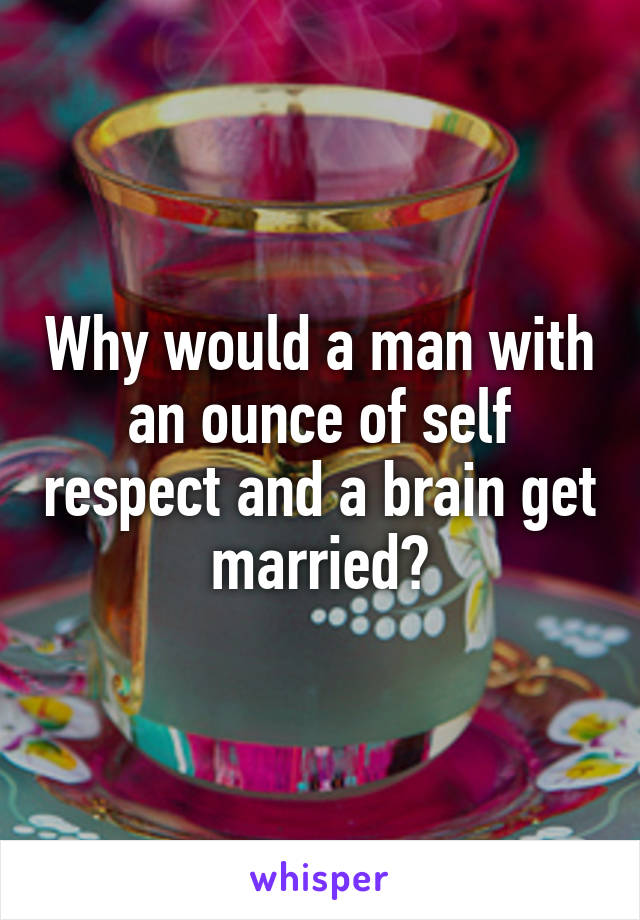 Why would a man with an ounce of self respect and a brain get married?