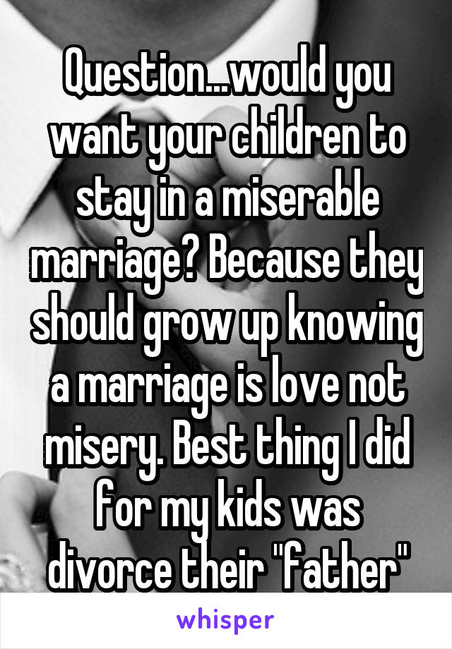 Question...would you want your children to stay in a miserable marriage? Because they should grow up knowing a marriage is love not misery. Best thing I did for my kids was divorce their "father"