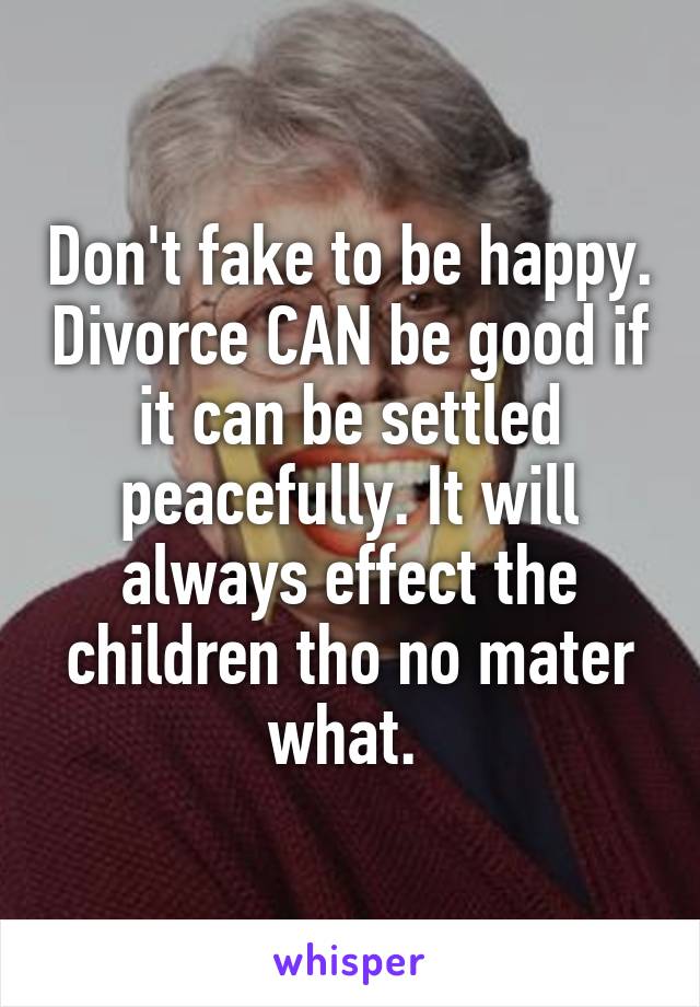 Don't fake to be happy. Divorce CAN be good if it can be settled peacefully. It will always effect the children tho no mater what. 