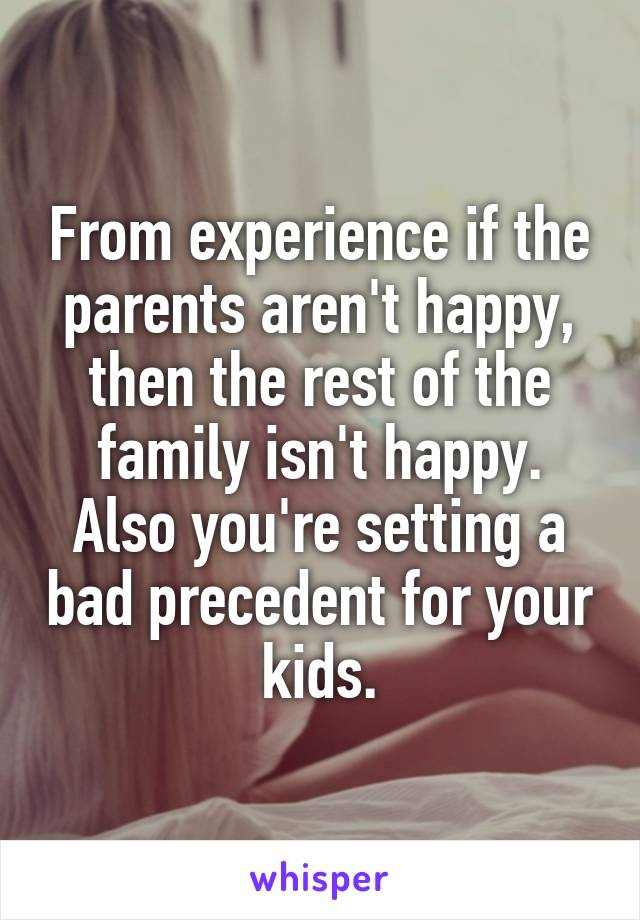 From experience if the parents aren't happy, then the rest of the family isn't happy.
Also you're setting a bad precedent for your kids.