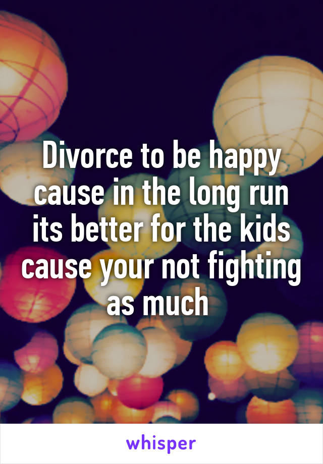 Divorce to be happy cause in the long run its better for the kids cause your not fighting as much 