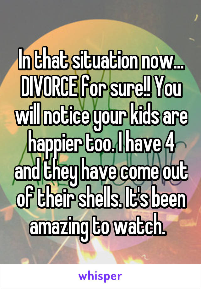 In that situation now... DIVORCE for sure!! You will notice your kids are happier too. I have 4 and they have come out of their shells. It's been amazing to watch.  