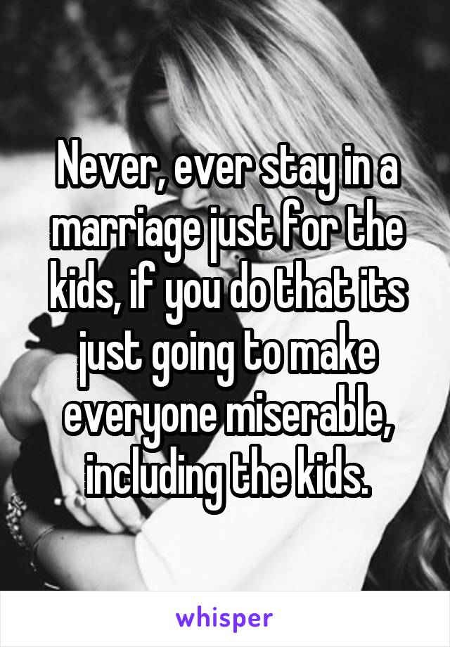 Never, ever stay in a marriage just for the kids, if you do that its just going to make everyone miserable, including the kids.