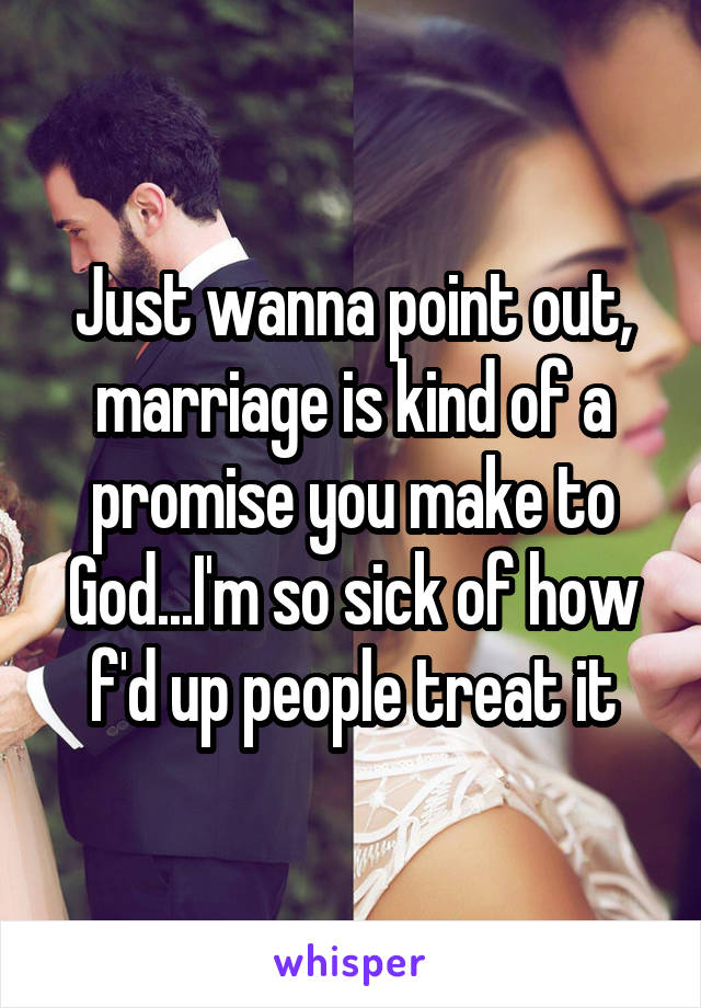 Just wanna point out, marriage is kind of a promise you make to God...I'm so sick of how f'd up people treat it