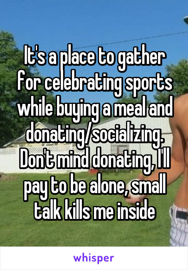 It's a place to gather for celebrating sports while buying a meal and donating/socializing. Don't mind donating, I'll pay to be alone, small talk kills me inside