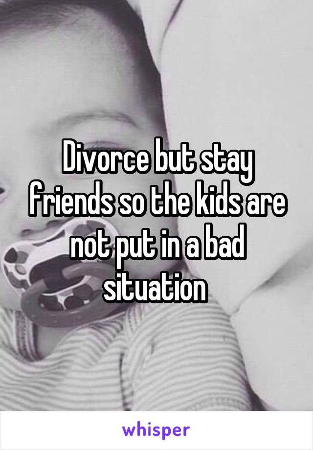 Divorce but stay friends so the kids are not put in a bad situation 