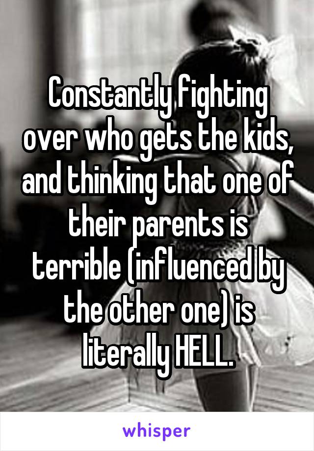 Constantly fighting over who gets the kids, and thinking that one of their parents is terrible (influenced by the other one) is literally HELL.