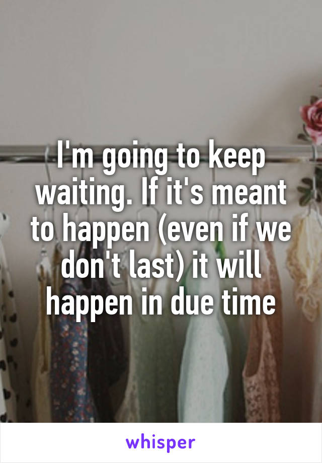 I'm going to keep waiting. If it's meant to happen (even if we don't last) it will happen in due time