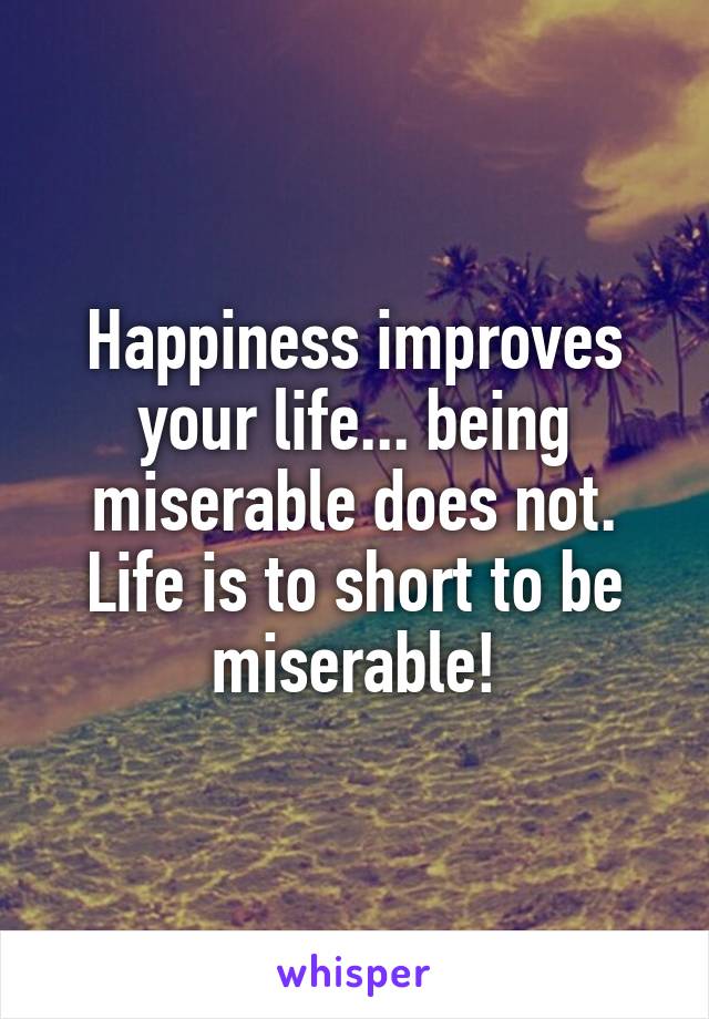 Happiness improves your life... being miserable does not. Life is to short to be miserable!