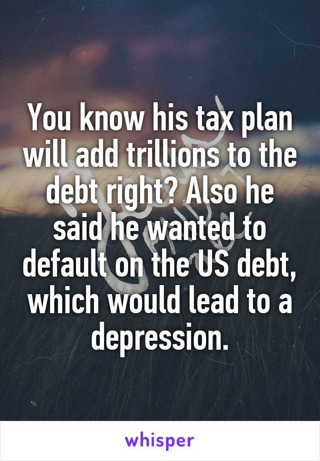 You know his tax plan will add trillions to the debt right? Also he said he wanted to default on the US debt, which would lead to a depression.