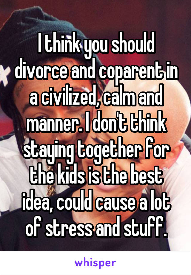 I think you should divorce and coparent in a civilized, calm and manner. I don't think staying together for the kids is the best idea, could cause a lot of stress and stuff.