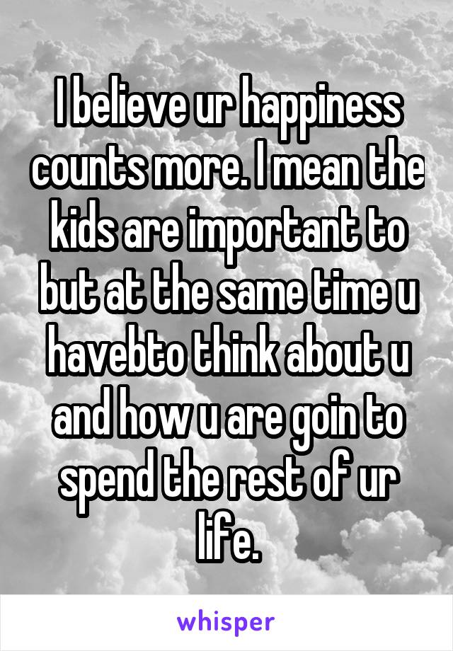 I believe ur happiness counts more. I mean the kids are important to but at the same time u havebto think about u and how u are goin to spend the rest of ur life.