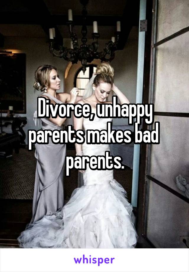 Divorce, unhappy parents makes bad  parents.