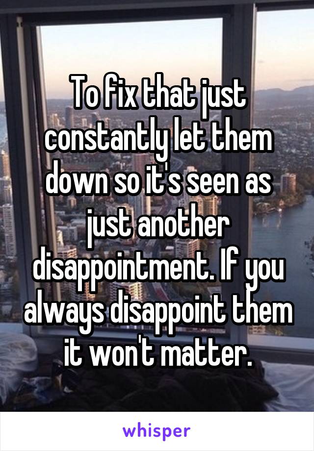 To fix that just constantly let them down so it's seen as just another disappointment. If you always disappoint them it won't matter.