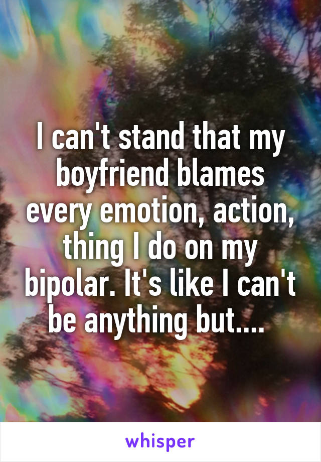 I can't stand that my boyfriend blames every emotion, action, thing I do on my bipolar. It's like I can't be anything but.... 