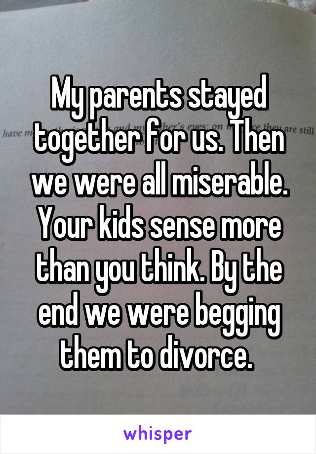 My parents stayed together for us. Then we were all miserable. Your kids sense more than you think. By the end we were begging them to divorce. 