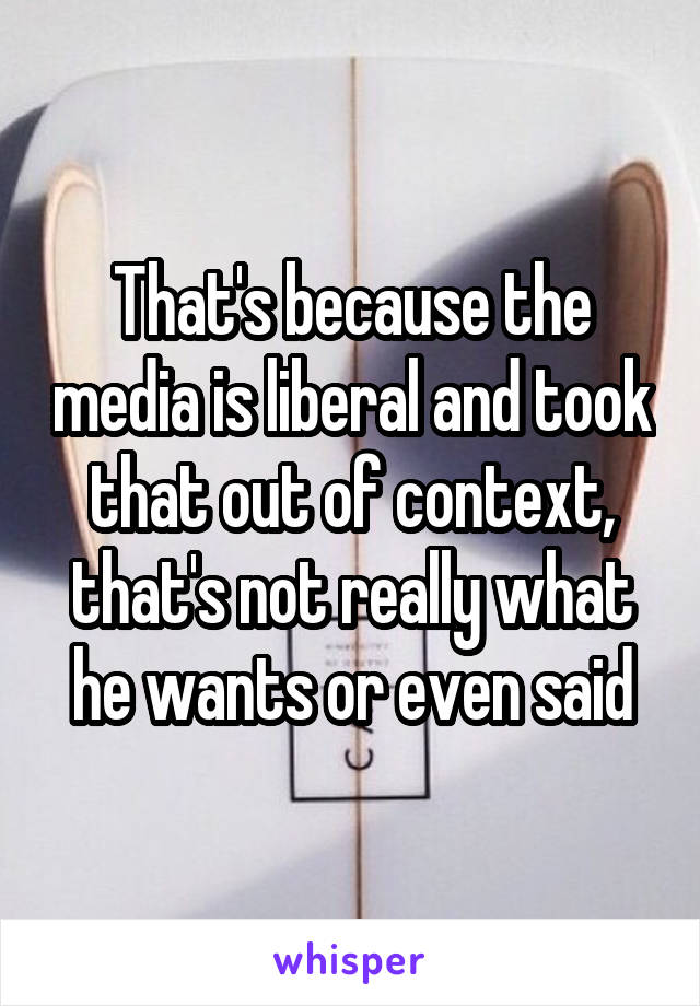 That's because the media is liberal and took that out of context, that's not really what he wants or even said