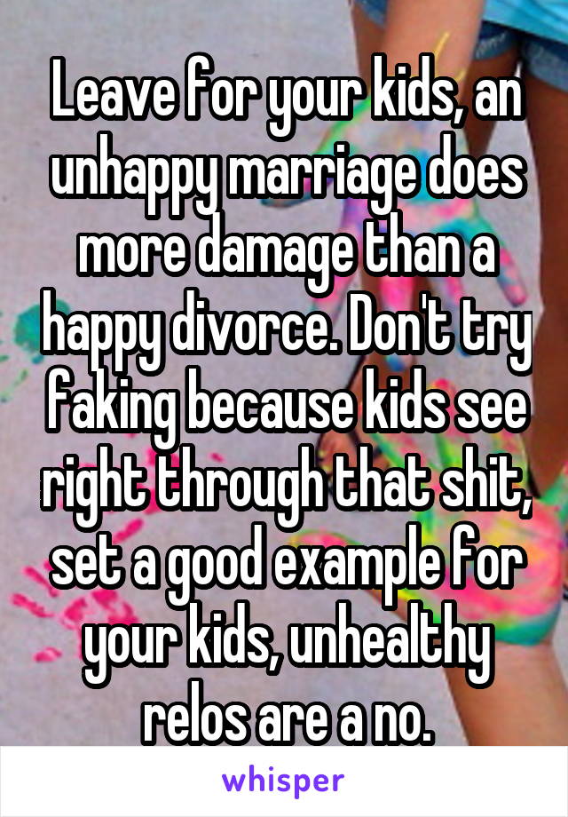 Leave for your kids, an unhappy marriage does more damage than a happy divorce. Don't try faking because kids see right through that shit, set a good example for your kids, unhealthy relos are a no.