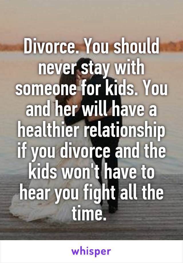 Divorce. You should never stay with someone for kids. You and her will have a healthier relationship if you divorce and the kids won't have to hear you fight all the time. 