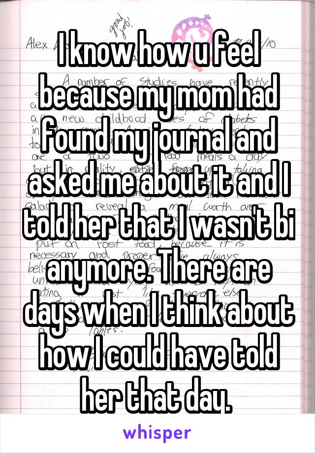 I know how u feel because my mom had found my journal and asked me about it and I told her that I wasn't bi anymore. There are days when I think about how I could have told her that day. 
