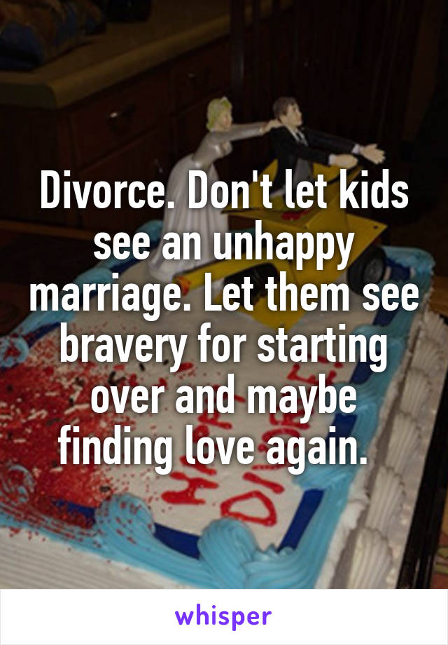 Divorce. Don't let kids see an unhappy marriage. Let them see bravery for starting over and maybe finding love again.  