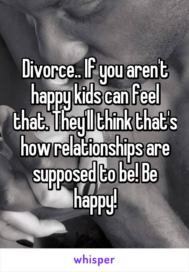 Divorce.. If you aren't happy kids can feel that. They'll think that's how relationships are supposed to be! Be happy!