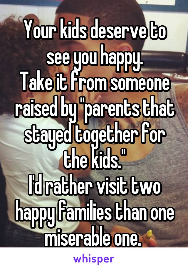 Your kids deserve to see you happy.
Take it from someone raised by "parents that stayed together for the kids."
I'd rather visit two happy families than one miserable one. 