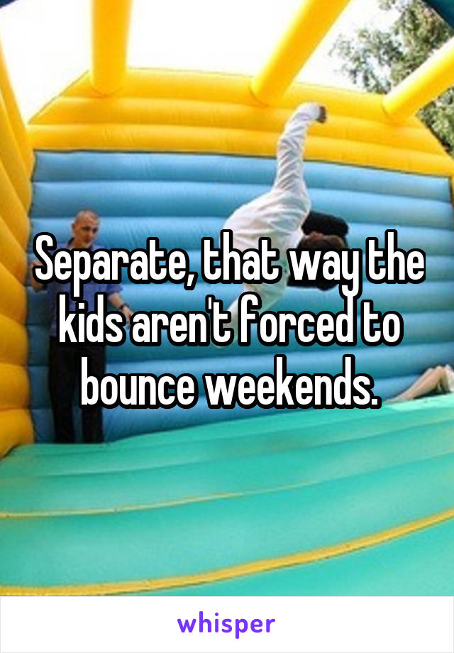 Separate, that way the kids aren't forced to bounce weekends.