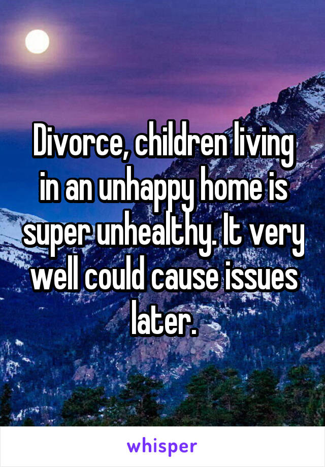 Divorce, children living in an unhappy home is super unhealthy. It very well could cause issues later.