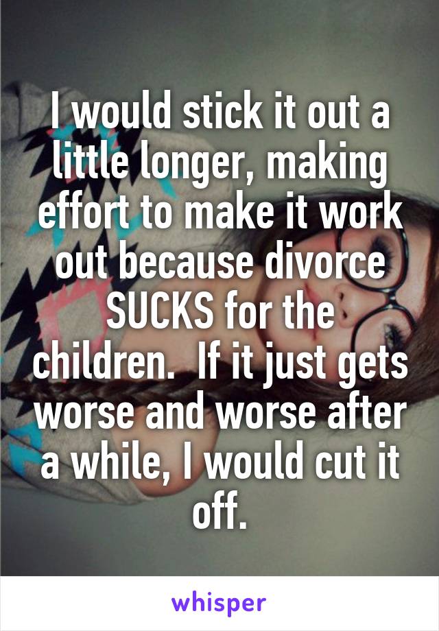 I would stick it out a little longer, making effort to make it work out because divorce SUCKS for the children.  If it just gets worse and worse after a while, I would cut it off.