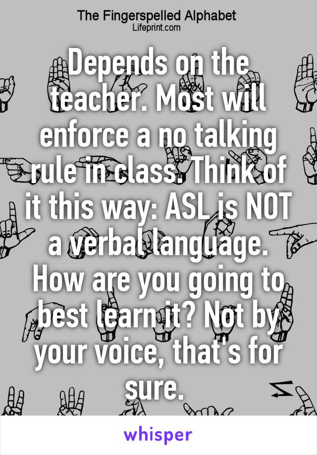Depends on the teacher. Most will enforce a no talking rule in class. Think of it this way: ASL is NOT a verbal language. How are you going to best learn it? Not by your voice, that's for sure. 