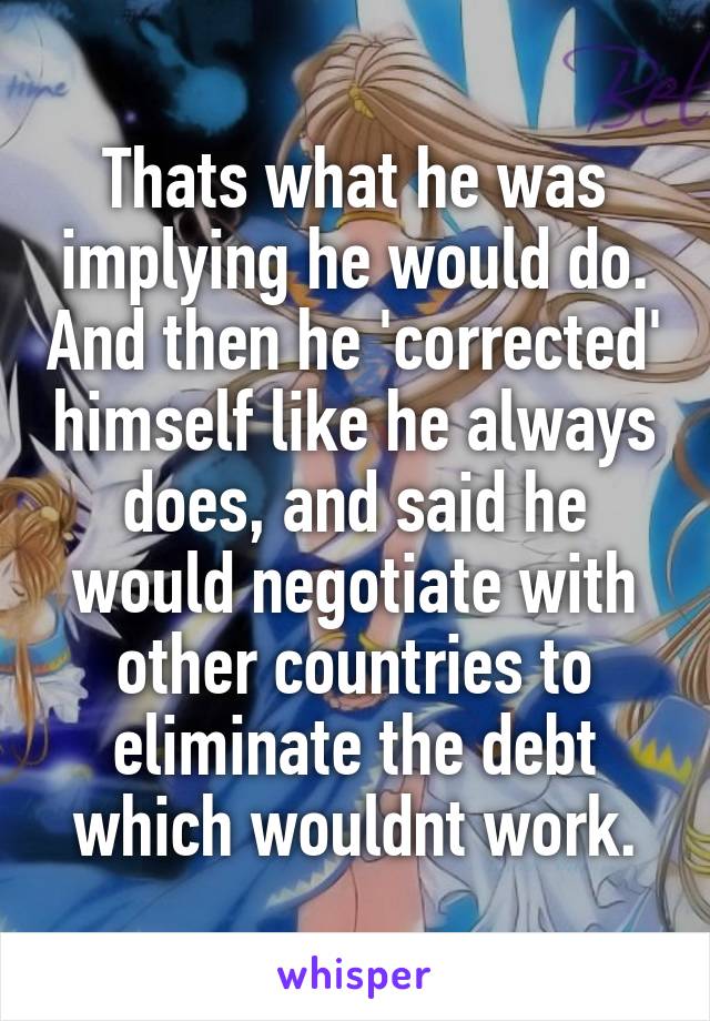 Thats what he was implying he would do. And then he 'corrected' himself like he always does, and said he would negotiate with other countries to eliminate the debt which wouldnt work.