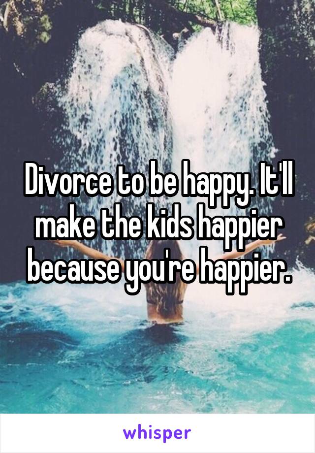 Divorce to be happy. It'll make the kids happier because you're happier.