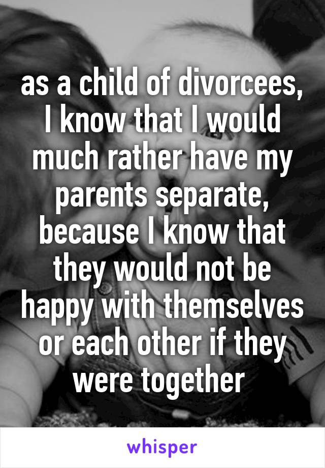 as a child of divorcees, I know that I would much rather have my parents separate, because I know that they would not be happy with themselves or each other if they were together 