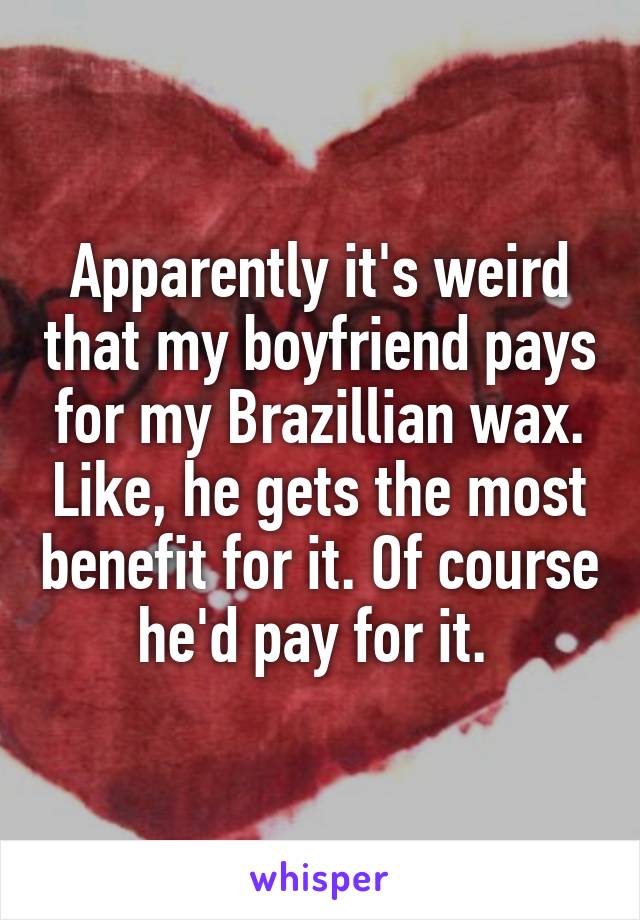 Apparently it's weird that my boyfriend pays for my Brazillian wax. Like, he gets the most benefit for it. Of course he'd pay for it. 