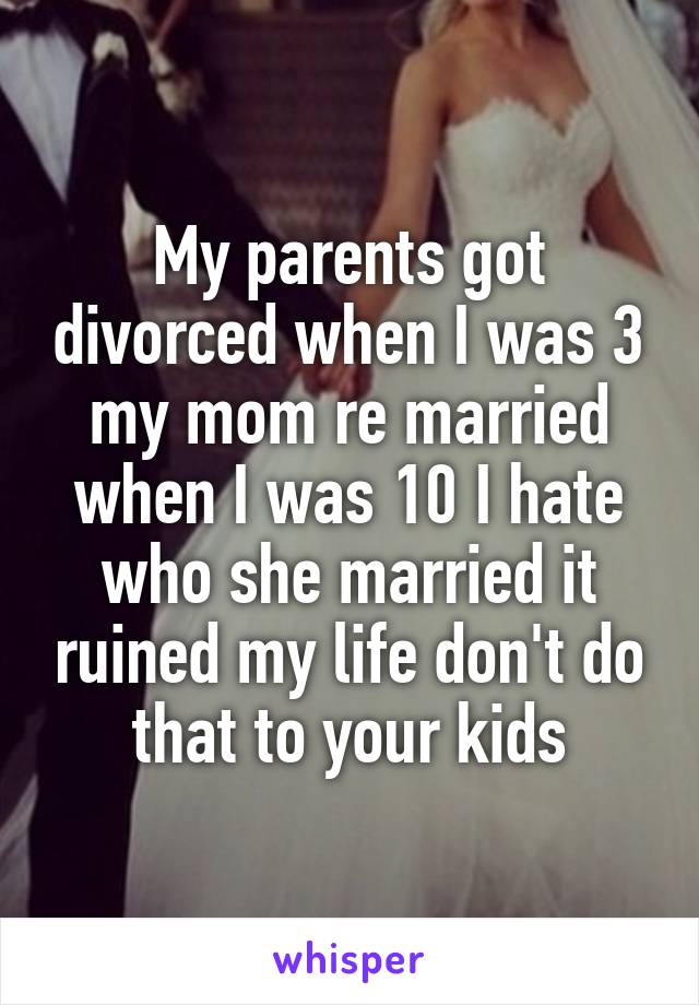 My parents got divorced when I was 3 my mom re married when I was 10 I hate who she married it ruined my life don't do that to your kids