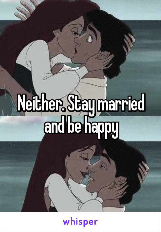 Neither. Stay married and be happy