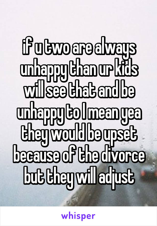 if u two are always unhappy than ur kids will see that and be unhappy to I mean yea they would be upset because of the divorce but they will adjust