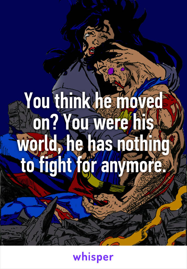 You think he moved on? You were his world, he has nothing to fight for anymore.