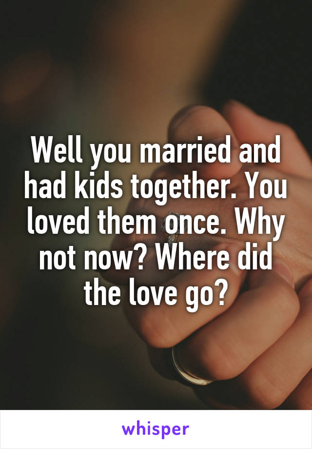 Well you married and had kids together. You loved them once. Why not now? Where did the love go?