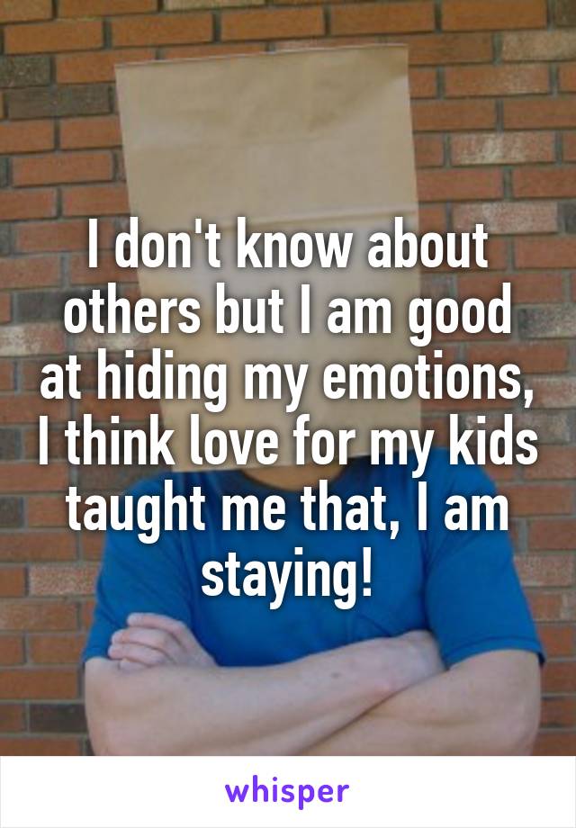 I don't know about others but I am good at hiding my emotions, I think love for my kids taught me that, I am staying!